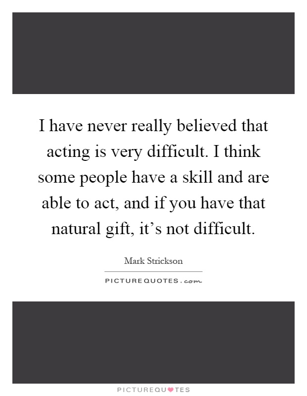 I have never really believed that acting is very difficult. I think some people have a skill and are able to act, and if you have that natural gift, it's not difficult Picture Quote #1