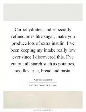 Carbohydrates, and especially refined ones like sugar, make you produce lots of extra insulin. I’ve been keeping my intake really low ever since I discovered this. I’ve cut out all starch such as potatoes, noodles, rice, bread and pasta Picture Quote #1