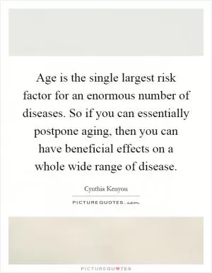Age is the single largest risk factor for an enormous number of diseases. So if you can essentially postpone aging, then you can have beneficial effects on a whole wide range of disease Picture Quote #1