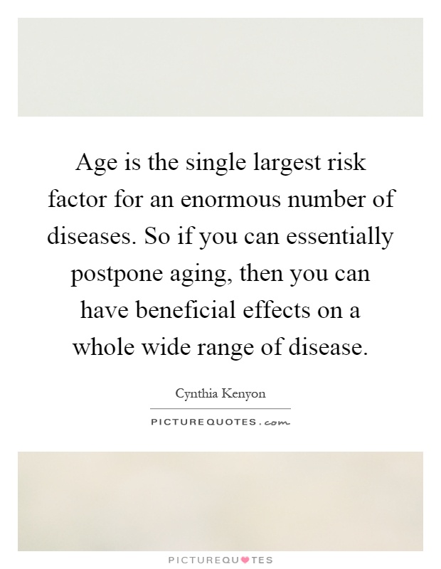 Age is the single largest risk factor for an enormous number of diseases. So if you can essentially postpone aging, then you can have beneficial effects on a whole wide range of disease Picture Quote #1
