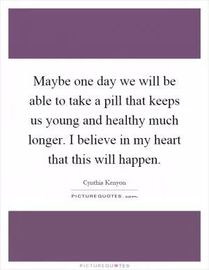 Maybe one day we will be able to take a pill that keeps us young and healthy much longer. I believe in my heart that this will happen Picture Quote #1