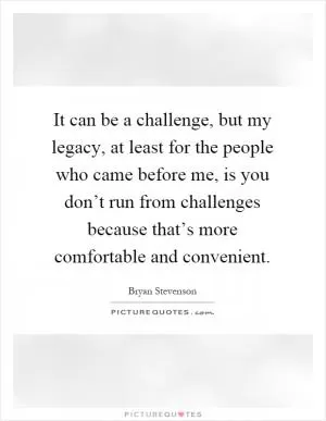It can be a challenge, but my legacy, at least for the people who came before me, is you don’t run from challenges because that’s more comfortable and convenient Picture Quote #1