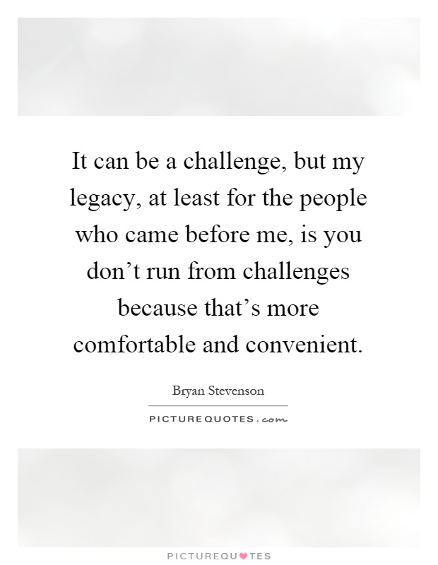 It can be a challenge, but my legacy, at least for the people who came before me, is you don't run from challenges because that's more comfortable and convenient Picture Quote #1