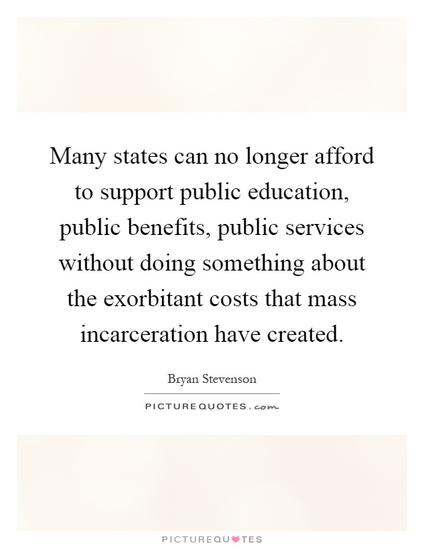 Many states can no longer afford to support public education, public benefits, public services without doing something about the exorbitant costs that mass incarceration have created Picture Quote #1