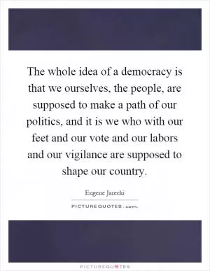 The whole idea of a democracy is that we ourselves, the people, are supposed to make a path of our politics, and it is we who with our feet and our vote and our labors and our vigilance are supposed to shape our country Picture Quote #1