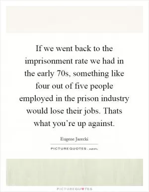 If we went back to the imprisonment rate we had in the early 70s, something like four out of five people employed in the prison industry would lose their jobs. Thats what you’re up against Picture Quote #1