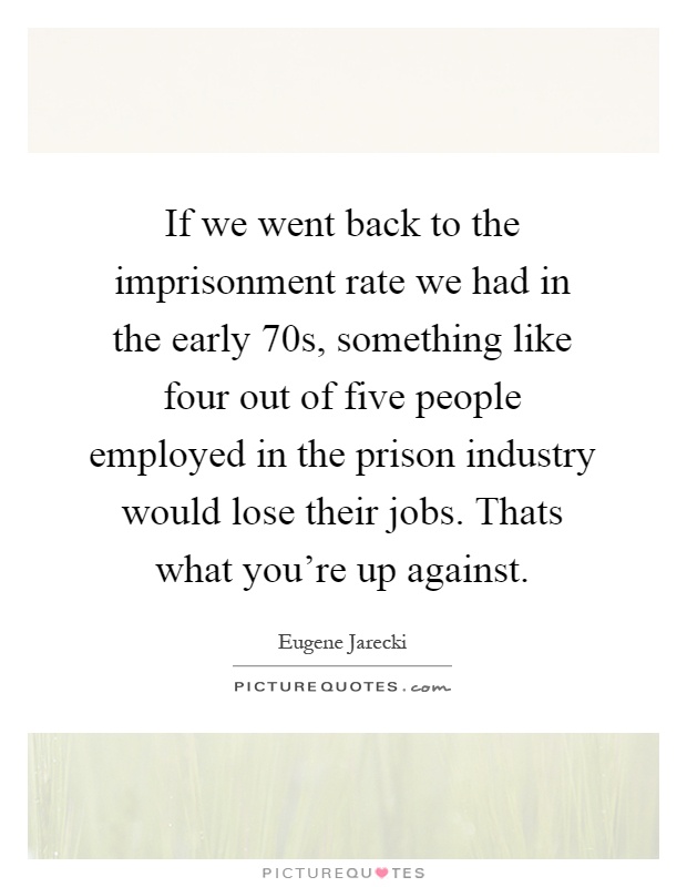 If we went back to the imprisonment rate we had in the early 70s, something like four out of five people employed in the prison industry would lose their jobs. Thats what you're up against Picture Quote #1