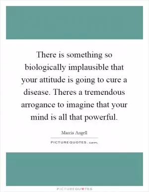 There is something so biologically implausible that your attitude is going to cure a disease. Theres a tremendous arrogance to imagine that your mind is all that powerful Picture Quote #1