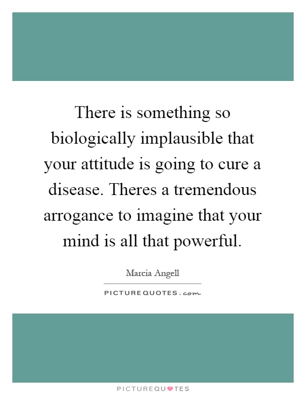 There is something so biologically implausible that your attitude is going to cure a disease. Theres a tremendous arrogance to imagine that your mind is all that powerful Picture Quote #1