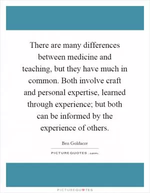 There are many differences between medicine and teaching, but they have much in common. Both involve craft and personal expertise, learned through experience; but both can be informed by the experience of others Picture Quote #1