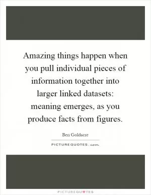 Amazing things happen when you pull individual pieces of information together into larger linked datasets: meaning emerges, as you produce facts from figures Picture Quote #1