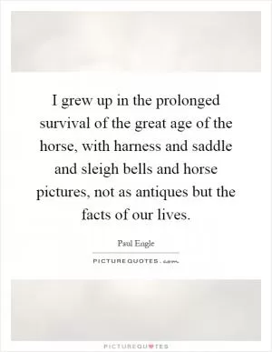 I grew up in the prolonged survival of the great age of the horse, with harness and saddle and sleigh bells and horse pictures, not as antiques but the facts of our lives Picture Quote #1