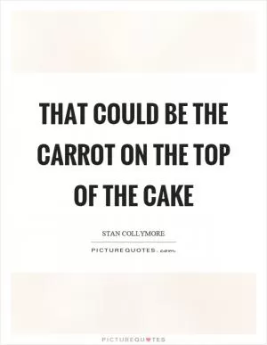 That could be the carrot on the top of the cake Picture Quote #1