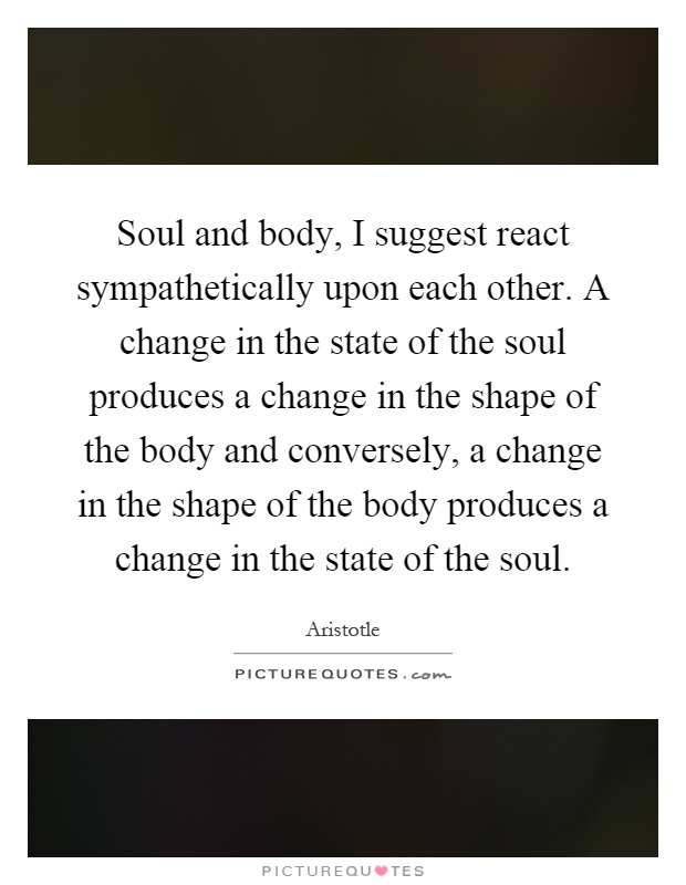 Soul and body, I suggest react sympathetically upon each other. A change in the state of the soul produces a change in the shape of the body and conversely, a change in the shape of the body produces a change in the state of the soul Picture Quote #1