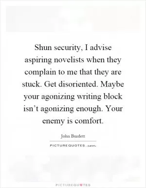 Shun security, I advise aspiring novelists when they complain to me that they are stuck. Get disoriented. Maybe your agonizing writing block isn’t agonizing enough. Your enemy is comfort Picture Quote #1