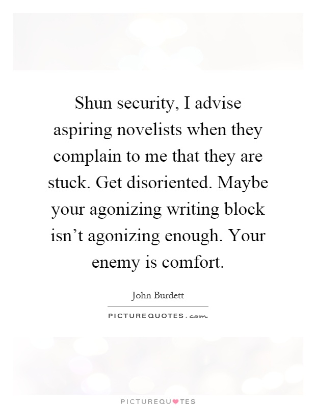 Shun security, I advise aspiring novelists when they complain to me that they are stuck. Get disoriented. Maybe your agonizing writing block isn't agonizing enough. Your enemy is comfort Picture Quote #1