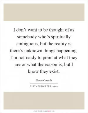 I don’t want to be thought of as somebody who’s spiritually ambiguous, but the reality is there’s unknown things happening. I’m not ready to point at what they are or what the reason is, but I know they exist Picture Quote #1