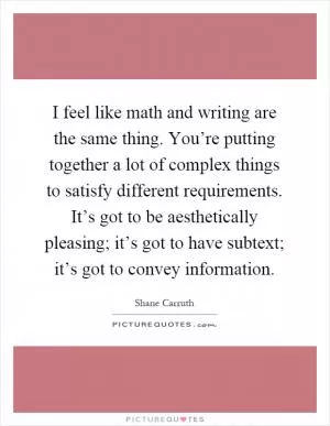 I feel like math and writing are the same thing. You’re putting together a lot of complex things to satisfy different requirements. It’s got to be aesthetically pleasing; it’s got to have subtext; it’s got to convey information Picture Quote #1
