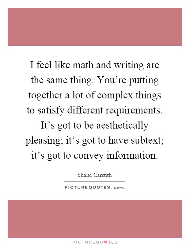 I feel like math and writing are the same thing. You're putting together a lot of complex things to satisfy different requirements. It's got to be aesthetically pleasing; it's got to have subtext; it's got to convey information Picture Quote #1