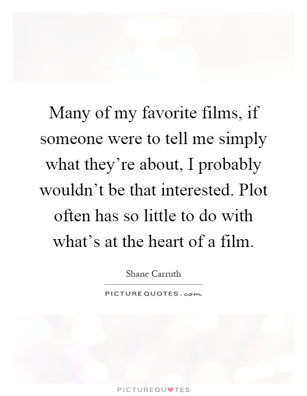 Many of my favorite films, if someone were to tell me simply what they're about, I probably wouldn't be that interested. Plot often has so little to do with what's at the heart of a film Picture Quote #1