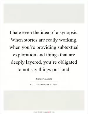 I hate even the idea of a synopsis. When stories are really working, when you’re providing subtextual exploration and things that are deeply layered, you’re obligated to not say things out loud Picture Quote #1