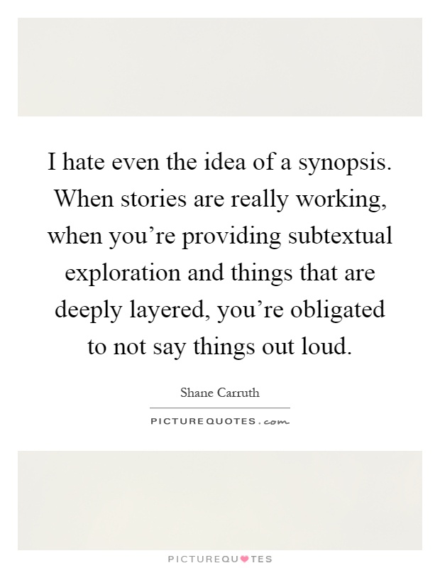 I hate even the idea of a synopsis. When stories are really working, when you're providing subtextual exploration and things that are deeply layered, you're obligated to not say things out loud Picture Quote #1