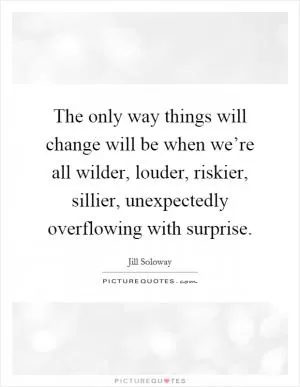 The only way things will change will be when we’re all wilder, louder, riskier, sillier, unexpectedly overflowing with surprise Picture Quote #1