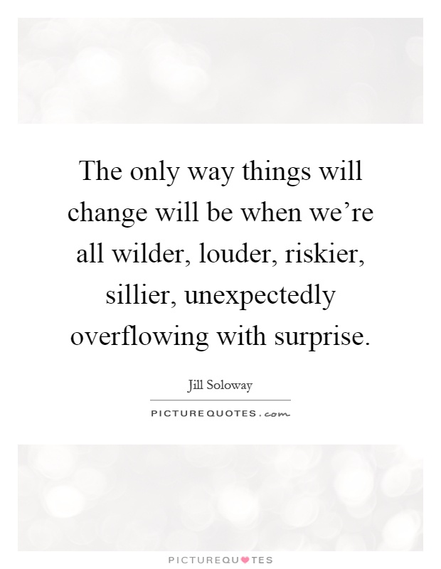 The only way things will change will be when we're all wilder, louder, riskier, sillier, unexpectedly overflowing with surprise Picture Quote #1