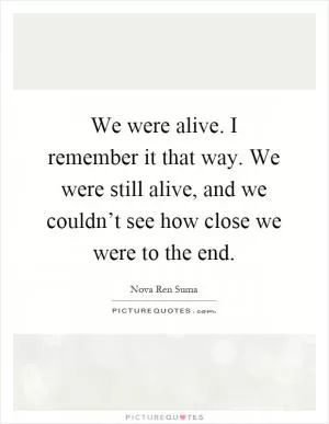 We were alive. I remember it that way. We were still alive, and we couldn’t see how close we were to the end Picture Quote #1