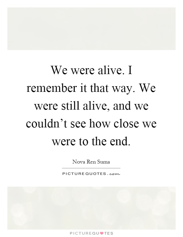 We were alive. I remember it that way. We were still alive, and we couldn't see how close we were to the end Picture Quote #1