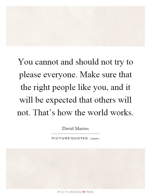 You cannot and should not try to please everyone. Make sure that the right people like you, and it will be expected that others will not. That's how the world works Picture Quote #1