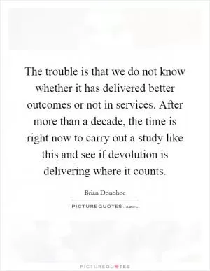 The trouble is that we do not know whether it has delivered better outcomes or not in services. After more than a decade, the time is right now to carry out a study like this and see if devolution is delivering where it counts Picture Quote #1