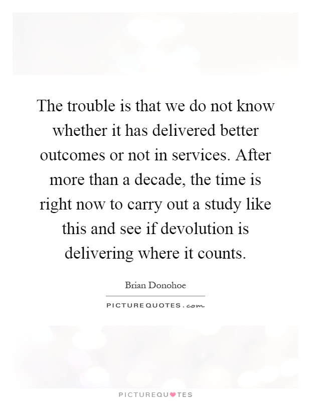 The trouble is that we do not know whether it has delivered better outcomes or not in services. After more than a decade, the time is right now to carry out a study like this and see if devolution is delivering where it counts Picture Quote #1