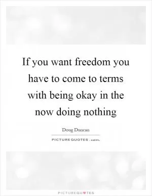 If you want freedom you have to come to terms with being okay in the now doing nothing Picture Quote #1