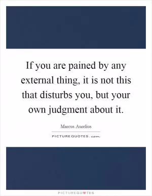 If you are pained by any external thing, it is not this that disturbs you, but your own judgment about it Picture Quote #1