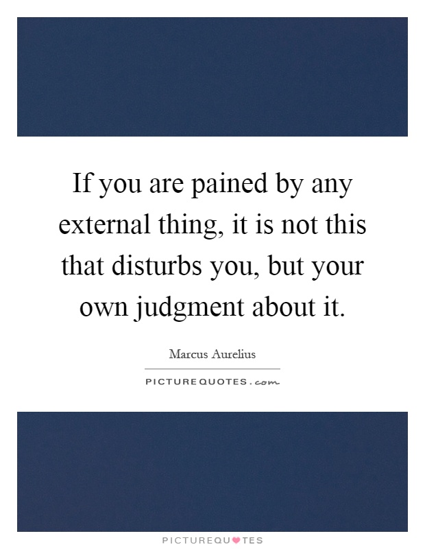 If you are pained by any external thing, it is not this that disturbs you, but your own judgment about it Picture Quote #1