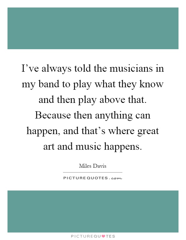 I've always told the musicians in my band to play what they know and then play above that. Because then anything can happen, and that's where great art and music happens Picture Quote #1