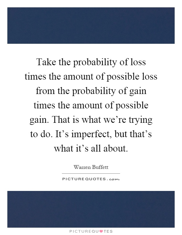Take the probability of loss times the amount of possible loss from the probability of gain times the amount of possible gain. That is what we're trying to do. It's imperfect, but that's what it's all about Picture Quote #1