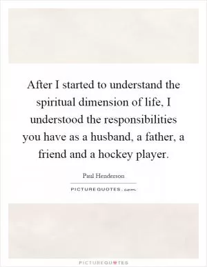 After I started to understand the spiritual dimension of life, I understood the responsibilities you have as a husband, a father, a friend and a hockey player Picture Quote #1