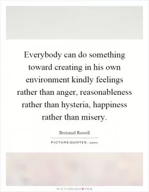 Everybody can do something toward creating in his own environment kindly feelings rather than anger, reasonableness rather than hysteria, happiness rather than misery Picture Quote #1