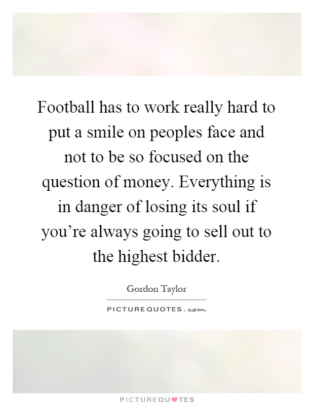 Football has to work really hard to put a smile on peoples face and not to be so focused on the question of money. Everything is in danger of losing its soul if you're always going to sell out to the highest bidder Picture Quote #1