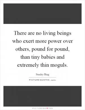 There are no living beings who exert more power over others, pound for pound, than tiny babies and extremely thin moguls Picture Quote #1