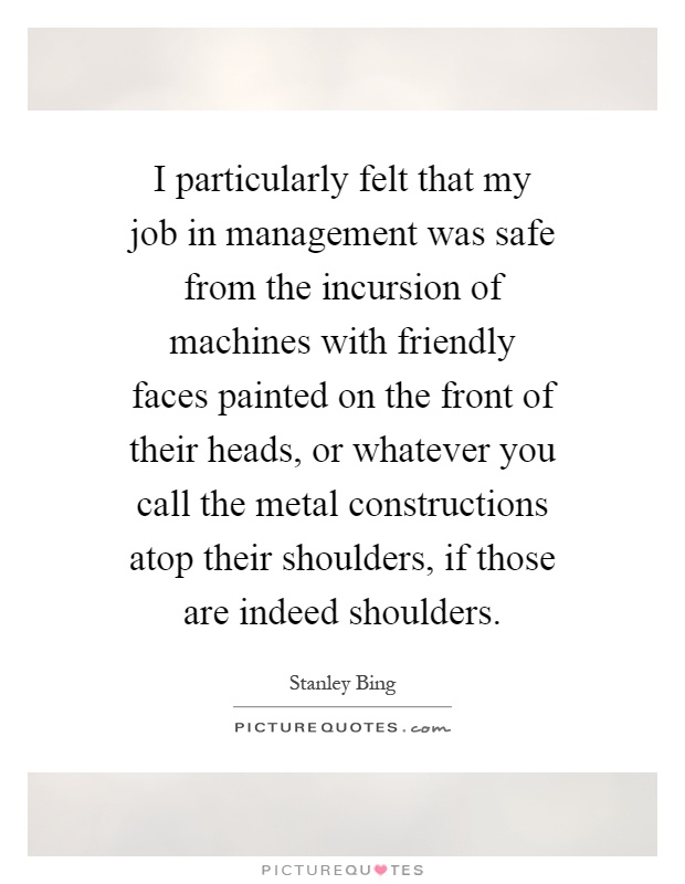 I particularly felt that my job in management was safe from the incursion of machines with friendly faces painted on the front of their heads, or whatever you call the metal constructions atop their shoulders, if those are indeed shoulders Picture Quote #1