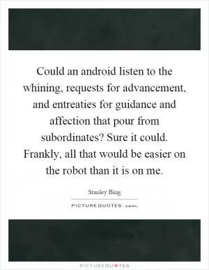 Could an android listen to the whining, requests for advancement, and entreaties for guidance and affection that pour from subordinates? Sure it could. Frankly, all that would be easier on the robot than it is on me Picture Quote #1