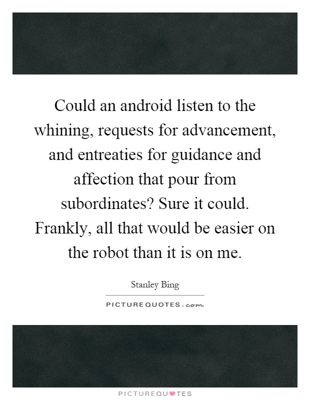 Could an android listen to the whining, requests for advancement, and entreaties for guidance and affection that pour from subordinates? Sure it could. Frankly, all that would be easier on the robot than it is on me Picture Quote #1