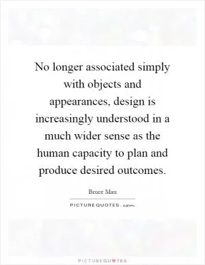 No longer associated simply with objects and appearances, design is increasingly understood in a much wider sense as the human capacity to plan and produce desired outcomes Picture Quote #1