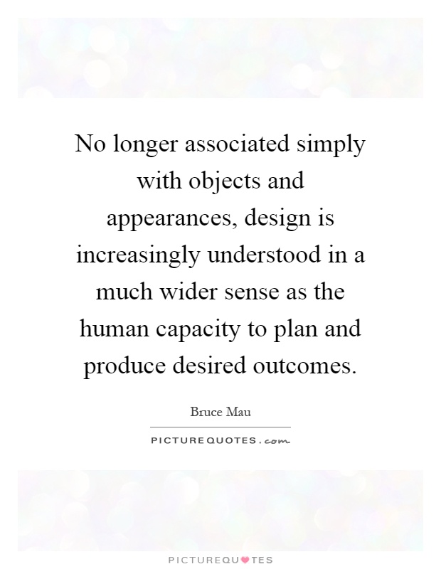 No longer associated simply with objects and appearances, design is increasingly understood in a much wider sense as the human capacity to plan and produce desired outcomes Picture Quote #1