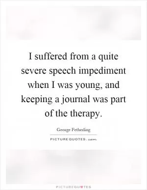 I suffered from a quite severe speech impediment when I was young, and keeping a journal was part of the therapy Picture Quote #1