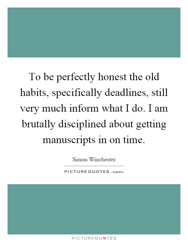To be perfectly honest the old habits, specifically deadlines, still very much inform what I do. I am brutally disciplined about getting manuscripts in on time Picture Quote #1