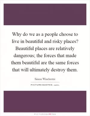 Why do we as a people choose to live in beautiful and risky places? Beautiful places are relatively dangerous; the forces that made them beautiful are the same forces that will ultimately destroy them Picture Quote #1